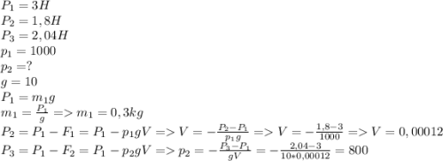 P_1=3H\\P_2=1,8H\\P_3=2,04H\\p_1=1000\\p_2=?\\g=10\\P_1=m_1g\\m_1=\frac{P_1}{g}=m_1=0,3 kg\\P_2=P_1-F_1=P_1-p_1gV=V=-\frac{P_2-P_1}{p_1g} =V=-\frac{1,8-3}{1000} =V=0,00012\\P_3=P_1-F_2=P_1-p_2gV=p_2= -\frac{P_3-P_1}{gV}=-\frac{2,04-3}{10*0,00012} =800