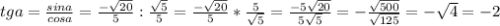 tga=\frac{sina}{cosa} =\frac{-\sqrt{20} }{5} :\frac{\sqrt{5} }{5} =\frac{-\sqrt{20} }{5} *\frac{5}{\sqrt{5} } =\frac{-5\sqrt{20} }{5\sqrt{5} } =-\frac{\sqrt{500} }{\sqrt{125} } =-\sqrt{4} =-2