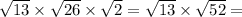 \sqrt{13} \times \sqrt{26} \times \sqrt{2} = \sqrt{13} \times \sqrt{52} =