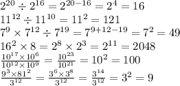 2 ^{20} \div 2 ^{16} = 2 {}^{20 - 16} = 2 {}^{4} = 16 \\ 11 {}^{12} \div 11 {}^{10} = 11 {}^{2} = 121 \\ 7 {}^{9} \times 7 {}^{12} \div 7 {}^{19} = 7 {}^{9 + 12 - 19} = 7 {}^{2} = 49 \\ 16 {}^{2} \times 8 = 2 {}^{8} \times 2 {}^{3} = 2 {}^{11} = 2048 \\ \frac{10 {}^{17} \times 10 {}^{6} }{10 {}^{12} \times 10 {}^{9} } = \frac{10 {}^{23} }{10 {}^{21} } = 10 {}^{2} = 100 \\ \frac{9 {}^{3} \times 81 {}^{2} }{3 {}^{12} } = \frac{3 {}^{6} \times 3 {}^{8} }{3 {}^{12} } = \frac{3 {}^{14} }{3 {}^{12} } = 3 {}^{2} = 9