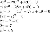 4 {x}^{3} - 28 {x}^{2} + 49x = 0 \\ x(4 {x}^{2} - 28x + 49) = 0 \\ x = 0 \: \: \: \: \: \: \: \: 4 {x}^{2} - 28x + 49 = 0 \\ \: \: \: \: \: \: \: \: \: \: \: \: \: \: \: \: \: \: (2x - 7)^{2} = 0 \\ \: \: \: \: \: \: \: \: \: \: \: \: \: \: \: \: \: \: \: 2x - 7 = 0 \\ \: \: \: \: \: \: \: \: \: \: \: \: \: \: \: \: \: \: \: 2x = 7 \\ \: \: \: \: \: \: \: \: \: \: \: \: \: \: \: \: \: \: \: x = 3.5