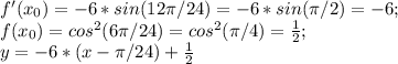 f'(x_{0} ) = -6 *sin (12\pi /24) = -6*sin(\pi /2) = -6;\\f(x_{0} ) = cos^{2}(6\pi /24) = cos^{2}(\pi /4) = \frac{1}{2} ;\\y = -6*(x - \pi /24) + \frac{1}{2}