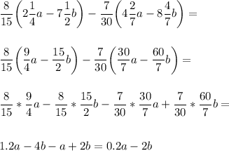 \displaystyle\\\frac{8}{15}\bigg( 2\frac{1}{4}a-7\frac{1}{2}b\bigg)-\frac{7}{30}\bigg( 4\frac{2}{7}a-8\frac{4}{7}b\bigg)=\\\\\\\frac{8}{15}\bigg(\frac{9}{4}a-\frac{15}{2}b\bigg)-\frac{7}{30}\bigg(\frac{30}{7}a-\frac{60}{7}b\bigg)=\\\\\\\frac{8}{15}* \frac{9}{4}a-\frac{8}{15}*\frac{15}{2}b -\frac{7}{30}*\frac{30}{7}a+\frac{7}{30}*\frac{60}{7}b=\\\\\\1.2a-4b-a+2b=0.2a-2b\\