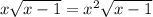 x\sqrt{x-1} =x^{2} \sqrt{x-1}