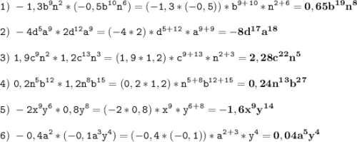 \tt\displaystyle 1)\ -1,3b^9n^2*(-0,5b^1^0n^6)=(-1,3*(-0,5))*b^9^+^1^0*n^2^+^6=\bold{0,65b^1^9n^8}\\\\2)\ -4d^5a^9*2d^1^2a^9=(-4*2)*d^5^+^1^2*a^9^+^9=\bold{-8d^1^7a^1^8}\\\\3)\ 1,9c^9n^2*1,2c^1^3n^3=(1,9*1,2)*c^9^+^1^3*n^2^+^3=\bold{2,28c^2^2n^5}\\\\4)\ 0,2n^5b^1^2*1,2n^8b^1^5=(0,2*1,2)*n^5^+^8b^1^2^+^1^5=\bold{0,24n^1^3b^2^7}\\\\5)\ -2x^9y^6*0,8y^8=(-2*0,8)*x^9*y^6^+^8=\bold{-1,6x^9y^1^4}\\\\6)\ -0,4a^2*(-0,1a^3y^4)=(-0,4*(-0,1))*a^2^+^3*y^4=\bold{0,04a^5y^4}