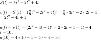 S(t)=\frac{2}{3}t^3-2t^2+4t\\\\v(t)=S`(t)=(\frac{2}{3}t^3-2t^2+4t)`=\frac{2}{3}*3t^2-2*2t+4=\\=2t^2-4t+4\\\\a(t)=v`(t)=(2t^2-4t+4)`=2*2t-4=4t-4\\t=10c\\a(10)=4*10-4=40-4=36