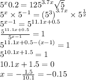 {5}^{x}0.2 = {125}^{3.7x} \sqrt{5} \\ {5}^{x} \times {5}^{ - 1} = {( {5}^{3} )}^{3.7x} \times {5}^{ \frac{1}{2} } \\ {5}^{x - 1} = {5}^{11.1x + 0.5} \\ \frac{ {5}^{11.1x + 0.5} }{ {5}^{x - 1} } = 1 \\ {5}^{11.1x + 0.5 - (x - 1)} = 1 \\ {5}^{10.1x + 1.5} = 1 \\ 10.1x + 1.5 = 0 \\ x = - \frac{1.5}{10.1} = -0.15