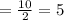 =\frac{10}{2}=5