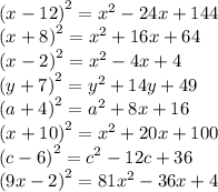 {(x - 12)}^{2} = {x}^{2} - 24x + 144 \\ {(x + 8)}^{2} = {x}^{2} + 16x + 64 \\ {(x - 2)}^{2} = {x}^{2} - 4x + 4 \\ {(y + 7)}^{2} = {y}^{2} + 14y + 49 \\ {(a + 4)}^{2} = {a}^{2} + 8x + 16 \\ {(x + 10)}^{2} = {x}^{2} + 20x + 100 \\ {(c - 6)}^{2} = {c}^{2} - 12c + 36 \\ {(9x - 2)}^{2} = 81 {x}^{2} - 36x + 4