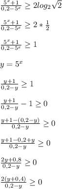 \frac{5^x+1}{0,2-5^x}\geq2log_2\sqrt{2}\\\\\frac{5^x+1}{0,2-5^x}\geq2*\frac{1}{2}\\\\\frac{5^x+1}{0,2-5^x}\geq1\\\\y=5^x\\\\\frac{y+1}{0,2-y}\geq1\\\\\frac{y+1}{0,2-y}-1\geq0\\\\\frac{y+1-(0,2-y)}{0,2-y}\geq0\\\\\frac{y+1-0,2+y}{0,2-y}\geq0\\\\\frac{2y+0,8}{0,2-y}\geq0\\\\\frac{2(y+0,4)}{0,2-y}\geq0