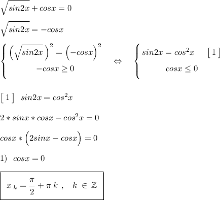 \sqrt{\big{sin2x}}+cosx=0\\\\\sqrt{\big{sin2x}}=-cosx\\\\\left\{{\bigg{\Big({\sqrt{\big{sin2x}}\:\Big)^2=\Big(\big{-cosx}\Big)^2}}\atop{\big{-cosx\geq0}}}\right.\:\:\:\:\Leftrightarrow\:\:\:\:\:\left\{{{\bigg{sin2x=cos^2x}\:\:\:\:\:\:\:\:\big[\;\big1\:\big]}\atop{\big{cosx\leq0}}}\right.\\\\\\\big[\:\big1\:\big]\:\:\:sin2x=cos^2x\\\\2*sinx*cosx-cos^2x=0\\\\cosx*\Big(2sinx-cosx\Big)=0\\\\1)\:\:\:cosx=0\\\\\boxed{\:\:x\:_k=\frac{\big{\pi}}{\big2}+\pi\:k\:\:,\:\:\:\:k\:\in\:\mathbb{Z}\:\:}\\\\