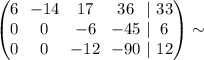 \begin{pmatrix}\begin{matrix}6 \\ 0 \\ 0 \end{matrix} \ \ \begin{matrix}-14 \\ 0 \\ 0 \end{matrix} \ \ \begin{matrix}17 \\ -6 \\ -12 \end{matrix} \ \ \begin{matrix}36 \\ -45 \\ -90 \end{matrix} \ \begin{matrix}| \\ | \\ |\end{matrix} \ \begin{matrix}33 \\ 6 \\ 12 \end{matrix}\end{pmatrix} \sim