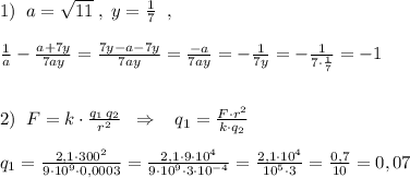 1)\; \; a=\sqrt{11}\; ,\; y=\frac{1}{7}\; \; ,\\\\\frac{1}{a}-\frac{a+7y}{7ay}=\frac{7y-a-7y}{7ay}=\frac{-a}{7ay}=-\frac{1}{7y}=-\frac{1}{7\cdot \frac{1}{7}}=-1\\\\\\2)\; \; F=k\cdot \frac{q_1\, q_2}{r^2}\; \; \Rightarrow \; \; \; q_1=\frac{F\cdot r^2}{k\cdot q_2}\\\\q_1=\frac{2,1\cdot 300^2}{9\cdot 10^9\cdot 0,0003}=\frac{2,1\cdot 9\cdot 10^4}{9\cdot 10^9\cdot 3\cdot 10^{-4}}=\frac{2,1\cdot 10^4}{10^5\cdot 3}=\frac{0,7}{10}=0,07