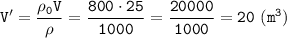 \displaystyle \tt V'=\frac{\rho_{0}V}{\rho}=\frac{800\cdot25}{1000}=\frac{20000}{1000}=20 \ (m^{3})