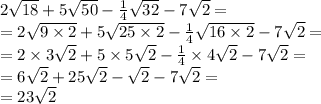 2 \sqrt{18} + 5 \sqrt{50} - \frac{1}{4} \sqrt{32} - 7 \sqrt{2} = \\ = 2 \sqrt{9 \times 2} + 5 \sqrt{25 \times 2} - \frac{1}{4} \sqrt{16 \times 2} - 7 \sqrt{2} = \\ = 2 \times 3 \sqrt{2} + 5 \times 5 \sqrt{2} - \frac{1}{4} \times 4 \sqrt{2} - 7 \sqrt{2} = \\ = 6 \sqrt{2} + 25 \sqrt{2} - \sqrt{2} - 7 \sqrt{2} = \\ = 23 \sqrt{2}