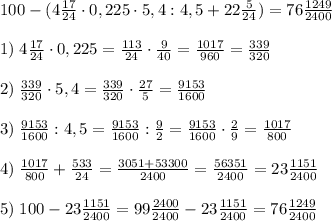 100 - (4 \frac{17}{24}\cdot 0,225\cdot 5,4 : 4,5 + 22 \frac{5}{24}) = 76 \frac{1249}{2400} \\\\ 1) \; 4 \frac{17}{24}\cdot 0,225 = \frac{113}{24}\cdot \frac{9}{40} = \frac{1017}{960} = \frac{339}{320} \\\\ 2) \; \frac{339}{320}\cdot 5,4 = \frac{339}{320}\cdot \frac{27}{5} = \frac{9153}{1600} \\\\ 3) \; \frac{9153}{1600} : 4,5 = \frac{9153}{1600} : \frac{9}{2} = \frac{9153}{1600}\cdot \frac{2}{9} = \frac{1017}{800} \\\\ 4) \; \frac{1017}{800} + \frac{533}{24} = \frac{3051+53300}{2400} = \frac{56351}{2400} = 23 \frac{1151}{2400} \\\\ 5) \; 100 - 23 \frac{1151}{2400} = 99 \frac{2400}{2400} - 23 \frac{1151}{2400} = 76 \frac{1249}{2400}