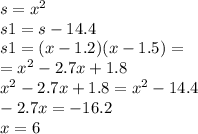 s = {x}^{2} \\ s1 = s - 14.4 \\ s1 = (x - 1.2)(x - 1.5) = \\ = {x}^{2} - 2.7x + 1.8 \\ {x}^{2} - 2.7x + 1.8 = {x}^{2} - 14.4 \\ - 2.7x = - 16.2 \\ x = 6