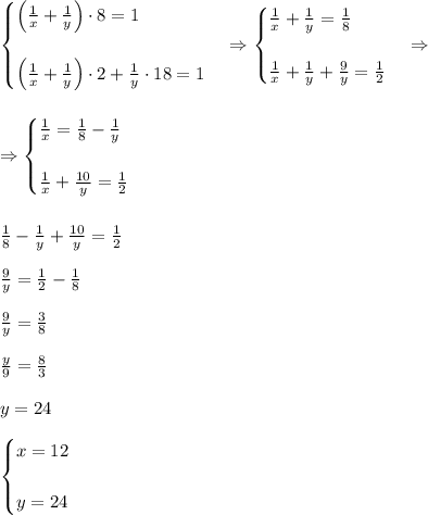 \begin{cases}\left(\frac1x+\frac1y\right)\cdot8=1\\\\\left(\frac1x+\frac1y\right)\cdot2+\frac1y\cdot18=1\end{cases}\Rightarrow\begin{cases}\frac1x+\frac1y=\frac18\\\\\frac1x+\frac1y+\frac9y=\frac12\end{cases}\Rightarrow\\\\\\\Rightarrow\begin{cases}\frac1x=\frac18-\frac1y\\\\\frac1x+\frac{10}y=\frac12\end{cases}\\\\\\\frac18-\frac1y+\frac{10}y=\frac12\\\\\frac9y=\frac12-\frac18\\\\\frac9y=\frac38\\\\\frac y9=\frac83\\\\y=24\\\\\begin{cases}x=12\\\\y=24\end{cases}