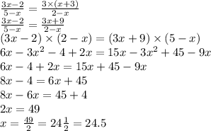 \frac{3x - 2}{5 - x} = \frac{3 \times (x + 3)}{2 - x} \\ \frac{3x - 2}{5 - x} = \frac{3x + 9}{2 - x} \\ (3x - 2) \times (2 - x) = (3x + 9) \times (5 - x) \\ 6x - 3 {x}^{2} - 4 + 2x = 15x - 3 {x}^{2} + 45 - 9x \\ 6x - 4 + 2x = 15x + 45 - 9x \\ 8x - 4 = 6x + 45 \\ 8x - 6x = 45 + 4 \\ 2x = 49 \\ x = \frac{49}{2} = 24 \frac{1}{2} = 24.5