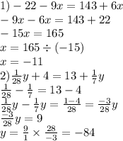 1) - 22 - 9x = 143 + 6x \\ - 9x - 6x = 143 + 22 \\ - 15x = 165 \\ x = 165 \div ( - 15) \\ x = - 11 \\ 2) \frac{1}{28}y + 4 = 13 + \frac{1}{7}y \\ \frac{1}{28} - \frac{1}{7} = 13 - 4 \\ \frac{1}{28} y- \frac{1}{7}y = \frac{1 - 4}{28} = \frac{ - 3}{28} y \\ \frac{ - 3}{28}y = 9 \\y = \frac{9}{1} \times \frac{28}{ - 3} = - 84