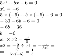 5 {x}^{2} + bx - 6 = 0 \\ x1 = - 6 \\ 5 \times ( - 6) + b \times ( - 6) - 6 = 0 \\ - 30 - 6b - 6 = 0 \\ - 6b = 36 \\ b = - 6\\ x1 \times x2 = \frac{ - 6}{5} \\ x2 = - \frac{6}{5} \div x1 = - \frac{6}{5x1} = \\ = - \frac{6}{5 \times ( - 6)} = \frac{1}{5}