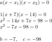 a(x-x_1)(x-x_2)=0\\\\1(x+7)(x-14)=0\\x^2-14x+7x-98=0\\x^2-7x-98=0\\\\b = -7, \quad c=-98