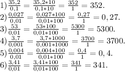 1)\frac{35,2}{0,1} =\frac{35,2*10}{0,1*10} =\frac{352}{1} =352.\\2)\frac{0,027}{0,01} =\frac{0,027*100}{0,01*100} =\frac{0,27}{1} =0,27.\\3)\frac{53}{0,01} =\frac{53*100}{0,01*100} =\frac{5300}{1} =5300.\\4)\frac{3,7}{0,001} =\frac{3,7*1000}{0,001*1000} =\frac{3700}{1}=3700.\\ 5) \frac{0,004}{0,01} = \frac{0,004*100}{0,01*100} =\frac{0,4}{1}=0,4.\\ 6) \frac{3,41}{0,01}= \frac{3,41*100}{0,01*100}=\frac{341}{1} =341.