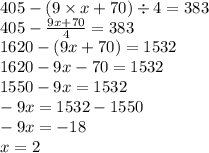 405 - (9 \times x + 70) \div 4 = 383 \\ 405 - \frac{9x + 70}{4} = 383 \\ 1620 - (9x + 70) = 1532 \\ 1620 - 9x - 70 = 1532 \\ 1550 - 9x = 1532 \\ - 9x = 1532 - 1550 \\ - 9x = - 18 \\ x = 2