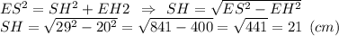 ES^2=SH^2+EH&2 \:\: \Rightarrow \:\: SH= \sqrt{ES^2-EH^2} \\SH= \sqrt{29^2-20^2}=\sqrt{841-400}=\sqrt{441} =21 \:\: (cm)