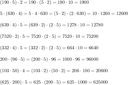 (190\cdot5)\cdot2=190\cdot(5\cdot2)=190\cdot10=1900\\\\5\cdot(630\cdot4)=5\cdot4\cdot630=(5\cdot2)\cdot(2\cdot630)=10\cdot1260=12600\\\\(639\cdot4)\cdot5=(639\cdot2)\cdot(2\cdot5)=1278\cdot10=12780\\\\(7520\cdot2)\cdot5=7520\cdot(2\cdot5)=7520\cdot10=75200\\\\(332\cdot4)\cdot5=(332\cdot2)\cdot(2\cdot5)=664\cdot10=6640\\\\200\cdot(96\cdot5)=(200\cdot5)\cdot96=1000\cdot96=96000\\\\(103\cdot50)\cdot4=(103\cdot2)\cdot(50\cdot2)=206\cdot100=20600\\\\(625\cdot200)\cdot5=625\cdot(200\cdot5)=625\cdot1000=625000