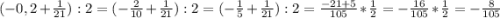 (-0,2 +\frac{1}{21}) : 2= (-\frac{2}{10} +\frac{1}{21} ):2 =(- \frac{1}{5} +\frac{1}{21}) :2 = \frac{-21+5}{105} *\frac{1}{2} = - \frac{16}{105} * \frac{1}{2} = -\frac{8}{105}