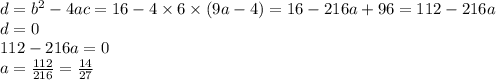 d = b {}^{2} - 4ac = 16 - 4 \times 6 \times (9a - 4) = 16 - 216a + 96 = 112 - 216a \\ d = 0 \\ 112 - 216a = 0 \\ a = \frac{112}{216} = \frac{14}{27}