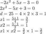 - 2x {}^{2} + 5x - 3 = 0 \\ 2x {}^{2} - 5x + 3 = 0 \\ d = 25 - 4 \times 2 \times 3 = 1 \\ x1 = \frac{5 + 1}{4} = \frac{3}{2} \\ x2 = \frac{5 - 1}{2} = 1 \\ x1 \times x2 = \frac{3}{2} \times 1 = \frac{3}{2}