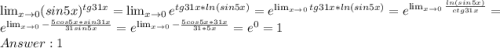 \lim_{x \to 0} (sin5x)^{tg31x} = \lim_{x \to 0}e^{tg31x*ln(sin5x)} = e^{ \lim_{x \to 0}tg31x*ln(sin5x)} = e^{ \lim_{x \to 0} \frac{ln(sin5x)}{ctg31x}} = e^{ \lim_{x \to 0}-\frac{5cos5x*sin31x}{31sin5x} } = e^{ \lim_{x \to 0}-\frac{5cos5x*31x}{31*5x} } = e^{0} = 1 \\Answer: 1