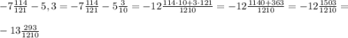 -7\frac{114}{121} - 5,3 = -7\frac{114}{121} - 5\frac{3}{10} = -12\frac{114\cdot10 + 3\cdot121}{1210} = -12\frac{1140+363}{1210} = -12\frac{1503}{1210} = \\\\-13\frac{293}{1210}