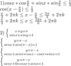 1) cosx*cos\frac{\pi }{6} +sinx*sin\frac{\pi }{6} \leq \frac{1}{2} \\cos(x-\frac{\pi }{6})\leq \frac{1}{2}\\\frac{\pi }{3}+2\pi k \leq x-\frac{\pi }{6}\leq \frac{5\pi }{3}+2\pi k\\\frac{\pi }{2}+2\pi k \leq x\leq \frac{13\pi }{6}+2\pi k\\\\2)\left \{ {{x+y=\pi } \atop {sinx+siny=1}} \right. \\\left \{ {{y=\pi-x } \atop {sinx+sin(\pi -x)=1}} \right.\\\left \{ {{y=\pi-x } \atop {sinx+sin\pi*cosx-cos\pi*sinx =1}} \right.\\\left \{ {{y=\pi-x } \atop {sinx+0*cosx+sinx =1}} \right. \\