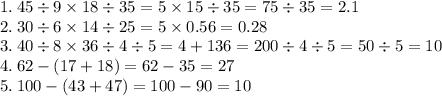 1. \: 45 \div 9 \times 18 \div 35 = 5 \times 15 \div 35 = 75 \div 35 = 2.1 \\ 2. \: 30 \div 6 \times 14 \div 25 = 5 \times 0.56 = 0.28 \\ 3. \: 40 \div 8 \times 36 \div 4 \div 5 = 4 + 136 = 200 \div 4 \div 5 = 50 \div 5 = 10 \\ 4. \: 62 - (17 + 18) = 62 - 35 = 27 \\ 5. \: 100 - (43 + 47) = 100 - 90 = 10 \\