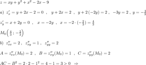 z=xy+y^2+x^2-2x-9\\\\a)\; \; z'_{x}=y+2x-2=0\; \; ,\; \; \; y+2x=2\; \; ,\; \; y+2\, (-2y)=2\; ,\; \; -3y=2\; ,\; y=-\frac{2}{3}\\\\z'_{y}=x+2y=0\; \; ,\; \; \; x=-2y\; \; ,\; \; x=-2\cdot (-\frac{2}{3})=\frac{4}{3}\\\\M_0\Big(\, \frac{4}{3}\, ;\, -\frac{2}{3}\Big)\\\\b)\; \; z''_{xx}=2\; ,\; \; z''_{xy}=1\; ,\; \; z''_{yy}=2\\\\A=z''_{xx}(M_0)=2\; \; ,\; \; B=z''_{xy}(M_0)=1\; \; ,\; \; C=z''_{yy}(M_0)=2\\\\AC-B^2=2\cdot 2-1^2=4-1=30\; \; \Rightarrow