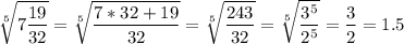 \displaystyle \sqrt[5]{7\frac{19}{32}}=\sqrt[5]{\frac{7*32+19}{32}}=\sqrt[5]{\frac{243}{32}}=\sqrt[5]{\frac{3^5}{2^5}}=\frac{3}{2}=1.5