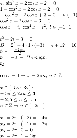 4.\;\sin^2x-2\cos x+2=0\\1-\cos^2x-2\cos x+2=0\\-\cos^2x-2\cos x+3=0\;\;\;\;\times(-1)\\\cos^2x+2\cos x-3=0\\\cos x=t,\;\cos^2x=t^2,\;t\in[-1;\;1]\\\\t^2+2t-3=0\\D=2^2-4\cdot1\cdot(-3)=4+12=16\\t_{1,2}=\frac{-2\pm4}2\\t_1=-3\;-\;He\;nogx.\\t_2=1\\\\\cos x=1\Rightarrow x=2\pi n,\;n\in\mathbb{Z}\\\\x\in[-5\pi;\;3\pi]:\\-5\pi\leq2\pi n\leq3\pi\\-2,5\leq n\leq 1,5\\n\in\mathbb{Z}\Rightarrow n\in[-2;\;1]\\\\x_1=2\pi\cdot(-2)=-4\pi\\x_2=2\pi\cdot(-1)=-2\pi\\x_3=2\pi\cdot0=0\\x_4=2\pi\cdot1=2\pi