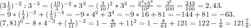 (3\frac{1}{3} )^{-2}:3^{-3} =( \frac{10}{3} )^{-2} *3^{3} =(\frac{3}{10} )^{2}*3^{3} =\frac{3^{2}*3^{3} }{10^{2} }=\frac{3^{5} }{100}=\frac{243}{100} =2,43.\\-9*(\frac{1}{4})^{-2} +(\frac{1}{3} )^{-4}=-9*4^{2} +3^{4} =-9*16+81=-144+81=-63.\\ (7,81)^{0}-8*4^{-3} +(\frac{1}{11} )^{-2} =1-\frac{8}{4^{3} } +11^{2}=1-\frac{8}{64} +121=122-\frac{1}{8}=121\frac{7}{8} .