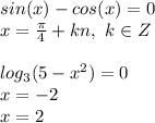 sin(x)-cos(x)=0\\x=\frac{\pi}{4}+kn, ~k \in Z\\\\log_3(5-x^2)=0\\x=-2\\x=2