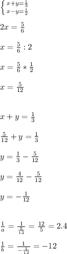 \left \{ {{x+y=\frac{1}{3} } \atop {x-y=\frac{1}{2} }} \right. \\\\2x=\frac{5}{6}\\\\ x=\frac{5}{6}:2\\\\ x=\frac{5}{6}*\frac{1}{2}\\\\ x=\frac{5}{12}\\\\\\x+y=\frac{1}{3}\\\\\frac{5}{12}+y=\frac{1}{3}\\\\ y=\frac{1}{3}-\frac{5}{12}\\\\ y=\frac{4}{12}-\frac{5}{12}\\\\ y=-\frac{1}{12}\\\\\\ \frac{1}{a}=\frac{1}{\frac{5}{12} }=\frac{12}{5}=2.4\\\\\frac{1}{b}=\frac{1}{-\frac{1}{12} }=-12