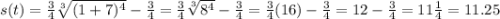 s(t)=\frac{3}{4}\sqrt[3]{(1+7)^4}-\frac{3}{4}=\frac{3}{4}\sqrt[3]{8^4}-\frac{3}{4}=\frac{3}{4}(16)-\frac{3}{4}=12-\frac{3}{4}=11\frac{1}{4}=11.25