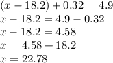 (x - 18.2) + 0.32 = 4.9 \\ x - 18.2 = 4.9 - 0.32 \\ x - 18.2 = 4.58 \\ x = 4.58 + 18.2 \\ x = 22.78