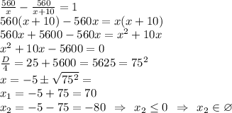 \frac{560}{x} - \frac{560}{x+10} = 1\\560(x+10)-560x=x(x+10)\\560x+5600-560x=x^2+10x\\x^2+10x-5600=0\\\frac{D}{4}=25+5600=5625=75^2 \\x=-5\pm \sqrt{75^2} = \\x_1 = -5+75=70\\x_2 = -5-75=-80 \:\: \Rightarrow \:\: x_2 \leq 0 \:\: \Rightarrow\:\: x_2 \in \varnothing