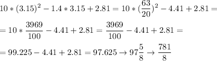 \displaystyle10*(3.15)^2-1.4*3.15+2.81=10*(\frac{63}{20} )^2-4.41+2.81=\\\\=10*\frac{3969}{100} -4.41+2.81=\frac{3969}{100} -4.41+2.81=\\\\=99.225-4.41+2.81=97.625\rightarrow97\frac{5}{8} \rightarrow\frac{781}{8}