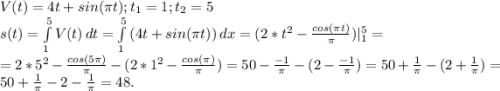 V(t)=4t+sin(\pi t);t_1=1;t_2=5\\s(t)=\int\limits^5_1 {V(t)} \, dt=\int\limits^5_1 {(4t+sin(\pi t)}) \, dx =(2*t^2-\frac{cos(\pi t)}{\pi } )|_1^5=\\ =2*5^2-\frac{cos(5\pi) }{\pi } -(2*1^2-\frac{cos(\pi) }{\pi} )=50-\frac{-1}{\pi } -(2-{\frac{-1 }{\pi } )}=50+\frac{1}{\pi } -(2+\frac{1}{\pi } )=50+\frac{1}{\pi } -2-\frac{1}{\pi } =48.}