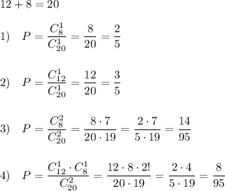 12+8=20\\\\1)\ \ \ P=\dfrac{C_8^1}{C_{20}^1}=\dfrac{8}{20}=\dfrac{2}{5}\\\\\\2)\ \ \ P=\dfrac{C_{12}^1}{C_{20}^1}=\dfrac{12}{20}=\dfrac{3}{5}\\\\\\3)\ \ \ P=\dfrac{C_8^2}{C_{20}^2}=\dfrac{8\cdot 7}{20\cdot 19}=\dfrac{2\cdot 7}{5\cdot 19}=\dfrac{14}{95}\\\\\\4)\ \ \ P=\dfrac{C_{12}^1\cdot C_8^1}{C_{20}^2}=\dfrac{12\cdot 8\cdot 2!}{20\cdot 19}=\dfrac{2\cdot 4}{5\cdot 19}=\dfrac{8}{95}