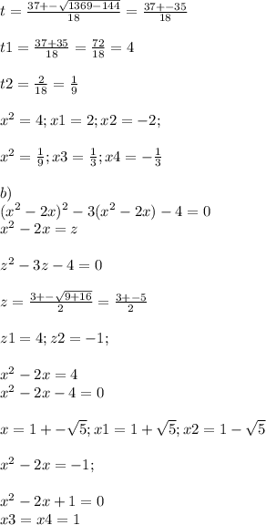 t=\frac{37+-\sqrt{1369-144} }{18} =\frac{37+-35}{18} \\\\ t1=\frac{37+35}{18} =\frac{72}{18} =4\\\\ t2=\frac{2}{18} =\frac{1}{9} \\ \\x^{2} =4; x1=2;x2=-2;\\\\ x^{2} =\frac{1}{9} ; x3=\frac{1}{3} ; x4=-\frac{1}{3} \\ \\ b) \\ (x^2-2x)^2-3(x^2-2x)-4=0\\x^{2} -2x=z\\\\ z^{2} -3z-4=0\\\\ z=\frac{3+-\sqrt{9+16} }{2} =\frac{3+-5}{2} \\\\ z1=4; z2=-1;\\\\ x^{2} -2x=4\\ x^{2} -2x-4=0\\ \\ x=1+-\sqrt{5} ; x1=1+\sqrt{5} ; x2=1-\sqrt{5} \\\\ x^{2} -2x=-1; \\\\x^2-2x+1=0\\x3=x4=1